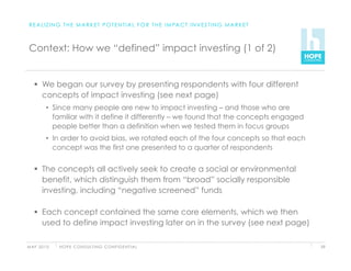 R E A L I Z I N G T H E M A R K E T P O T E N T I A L F O R T H E I M PA C T I N V E S T I N G M A R K E T



 Context: How we “defined” impact investing (1 of 2)


     We began our survey by presenting respondents with four different
      concepts of impact investing (see next page)
          •  Since many people are new to impact investing – and those who are
             familiar with it define it differently – we found that the concepts engaged
             people better than a definition when we tested them in focus groups
          •  In order to avoid bias, we rotated each of the four concepts so that each
             concept was the first one presented to a quarter of respondents


     The concepts all actively seek to create a social or environmental
      benefit, which distinguish them from “broad” socially responsible
      investing, including “negative screened” funds

     Each concept contained the same core elements, which we then
      used to define impact investing later on in the survey (see next page)

M AY 2 0 1 0   H O P E C O N S U LT I N G C O N F I D E N T I A L                                             59
 