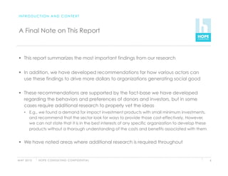 INTRODUCTION AND CONTEXT



 A Final Note on This Report



   This report summarizes the most important findings from our research


   In addition, we have developed recommendations for how various actors can
    use these findings to drive more dollars to organizations generating social good


   These recommendations are supported by the fact-base we have developed
    regarding the behaviors and preferences of donors and investors, but in some
    cases require additional research to properly vet the ideas
     •  E.g., we found a demand for impact investment products with small minimum investments,
        and recommend that the sector look for ways to provide those cost-effectively. However,
        we can not state that it is in the best interests of any specific organization to develop these
        products without a thorough understanding of the costs and benefits associated with them


   We have noted areas where additional research is required throughout


M AY 2 0 1 0   H O P E C O N S U LT I N G C O N F I D E N T I A L                                         6
 