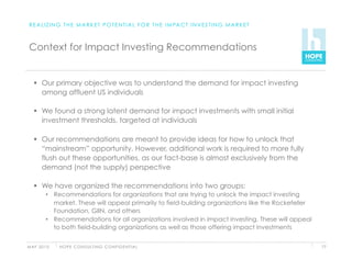 R E A L I Z I N G T H E M A R K E T P O T E N T I A L F O R T H E I M PA C T I N V E S T I N G M A R K E T



 Context for Impact Investing Recommendations


     Our primary objective was to understand the demand for impact investing
      among affluent US individuals

     We found a strong latent demand for impact investments with small initial
      investment thresholds, targeted at individuals

     Our recommendations are meant to provide ideas for how to unlock that
      “mainstream” opportunity. However, additional work is required to more fully
      flush out these opportunities, as our fact-base is almost exclusively from the
      demand (not the supply) perspective

     We have organized the recommendations into two groups:
          •  Recommendations for organizations that are trying to unlock the impact investing
             market. These will appeal primarily to field-building organizations like the Rockefeller
             Foundation, GIIN, and others
          •  Recommendations for all organizations involved in impact investing. These will appeal
             to both field-building organizations as well as those offering impact investments


M AY 2 0 1 0   H O P E C O N S U LT I N G C O N F I D E N T I A L                                             77
 