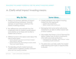 R E A L I Z I N G T H E M A R K E T P O T E N T I A L F O R T H E I M PA C T I N V E S T I N G M A R K E T



 A. Clarify what impact investing means


                          Why Do This                                                          Some Ideas…
   There is no common definition of impact                                  Clearly distinguish the impact investing
    investing among individuals, financial                                    market into two segments:
    advisors, or even those currently in the                                    •  Market rate investments
    impact investing universe                                                   •  Below market rate investments


   Key differences surround both how the                                    Recognize that some actors will only be
    investments aim to create a social impact,                                interested in (or able to offer) market rate
    and whether or not these aim to offer a                                   of return options
    market rate of return
                                                                             Also realize that there is a lot of demand for
   Different actors in the space care about the                              below market rate of return investments
    rate of return point                                                      (that offer downside protection)
      •  Some advisors can only recommend market                                •  Individuals don’t prioritize “rate of return” when
         rate of return vehicles                                                   considering small investments
      •  Some investors are only looking to invest where
         there are market failures                                           This distinction can help clarify the market
                                                                              while allowing both types of opportunities
   The blending of both market and sub-                                      to flourish
    market options together creates confusion
    and can turn away investors

M AY 2 0 1 0   H O P E C O N S U LT I N G C O N F I D E N T I A L                                                                       79
 