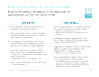 R E A L I Z I N G T H E M A R K E T P O T E N T I A L F O R T H E I M PA C T I N V E S T I N G M A R K E T


 B. Build awareness of impact investing and the
 opportunities available for investors

                          Why Do This                                                          Some Ideas…
   There is broad interest and openness for                                 Continued promotion of impact investing in
    impact investing from investors                                           arenas that mainstream investor will see
                                                                                •  What it is and where to do it
   The majority of investors are interested in                                 •  Benefits and track record (address the “key
                                                                                   barriers”)
    investing a small piece of their portfolio in
    these types of investments
                                                                             Promotion of specific opportunities that
                                                                              meet investor needs (e.g., Calvert Note)
   Several products exist today that meet
                                                                                •  Very low awareness today
    investor needs, for example the Calvert
    Community Investment Note and CDFIs
                                                                             Target specific groups of funds – specifically
                                                                              Donor Advised Funds - that are well
   However, investors are unaware of the
                                                                              positioned for impact investing
    impact investment market in general, and                                    •  Build momentum and track record
    of specific opportunities that meet many of
    their stated needs                                                       Appeal directly to investor’s interest with
      •  #2 barrier is “I don’t know where to find”
                                                                              campaigns such as “2% for Impact”
                                                                                •  Just as 85% of donors contribute ~2% of their
   Easier to promote what already exists than                                     income to charity, there could be a focus on
    to invent products                                                             getting these same individuals to invest 2% of
                                                                                   their assets in impact investments

M AY 2 0 1 0   H O P E C O N S U LT I N G C O N F I D E N T I A L                                                                   80
 