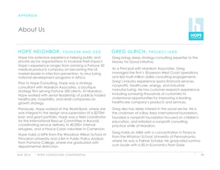 APPENDIX



 About Us


 HOPE NEIGHBOR,                          FOUNDER AND CEO            GREG ULRICH,           PROJECT LEAD
 Hope has extensive experience helping public and                   Greg brings deep strategy consulting expertise to the
 private sector organizations to increase their impact.             Money for Good initiative.
 Hope’s experience ranges from advising a Fortune 50
 medical products company on becoming the US                        As a Principal with Marakon Associates, Greg
 market leader in infection prevention, to structuring              managed the firm’s 30-person West Coast operations
 national development programs in Africa.                           and led multi-million dollar consulting engagements.
                                                                    Greg’s industry experience spans financial services,
 Prior to Hope Consulting, Hope was a strategy
                                                                    nonprofits, healthcare, energy, and industrial
 consultant with Marakon Associates, a boutique
 strategy firm serving Fortune 500 clients. At Marakon,             manufacturing. He has customer research experience,
 Hope worked with senior leadership of publicly traded              including surveying thousands of customers to
 healthcare, hospitality, and retail companies on                   understand opportunities for improving a leading
 growth strategy.                                                   healthcare company’s products and services.

 Previously, Hope worked at the World Bank, where she               Greg also has deep interest in the social sector. He is
 was integral to the design and supervision of a $270M              the chairman of a Bay Area international foundation,
 loan and grant portfolio. Hope was a field coordinator             founded a nonprofit foundation focused on children's
 for the International Rescue Committee in Burundi,                 education, and initiated a nonprofit consulting
 coordinating service delivery to 40,000+ internal                  practice while at Marakon.
 refugees, and a Peace Corps volunteer in Cameroon.
                                                                    Greg holds an MBA with a concentration in Finance
 Hope holds a MPA from the Woodrow Wilson School at
                                                                    from the Wharton School, University of Pennsylvania,
 Princeton University and a BA in Public Policy Analysis
                                                                    where he was a Palmer Scholar. He graduated summa
 from Pomona College, where she graduated with
 departmental distinction.                                          cum laude with a BS in Economics from Duke

M AY 2 0 1 0   H O P E C O N S U LT I N G C O N F I D E N T I A L                                                             95
 
