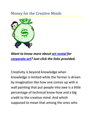 Money for the Creative Minds




Want to know more about art rental for
corporate art? Just click the links provided.


Creativity is beyond knowledge when
knowledge is limited while the former is driven
by imagination like how one comes up with a
wall painting that put people into awe is a little
percentage of technical know-how and a big
credit to the creative mind. And which
supposed to mean that among the ones who
 