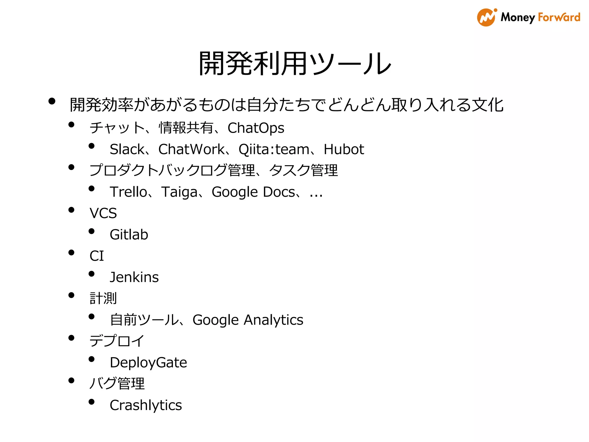 開発利用ツール
• 開発効率があがるものは自分たちでどんどん取り入れる文化
• チャット、情報共有、ChatOps
• Slack、ChatWork、Qiita:team、Hubot
• プロダクトバックログ管理、タスク管理
• Trello、Taiga、Google Docs、...
• VCS
• Gitlab
• CI
• Jenkins
• 計測
• 自前ツール、Google Analytics
• デプロイ
• DeployGate
• バグ管理
• Crashlytics
 
