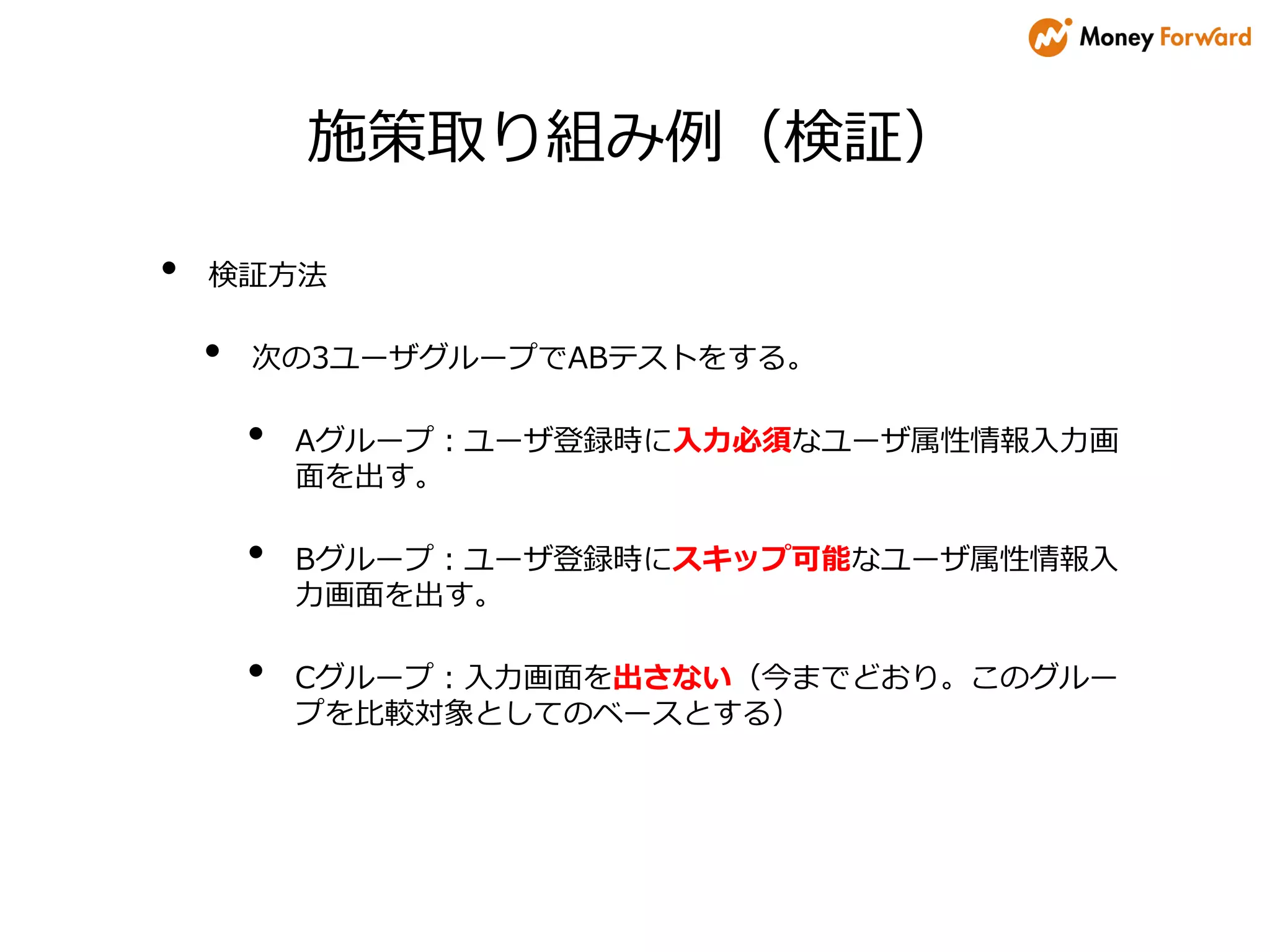施策取り組み例（検証）
• 検証方法
• 次の3ユーザグループでABテストをする。
• Aグループ：ユーザ登録時に入力必須なユーザ属性情報入力画
面を出す。
• Bグループ：ユーザ登録時にスキップ可能なユーザ属性情報入
力画面を出す。
• Cグループ：入力画面を出さない（今までどおり。このグルー
プを比較対象としてのベースとする）
 