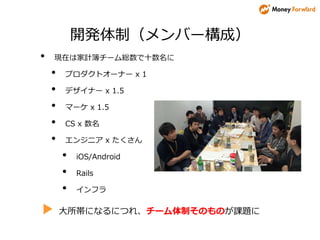 開発体制（メンバー構成）
• 現在は家計簿チーム総数で十数名に
• プロダクトオーナー x 1
• デザイナー x 1.5
• マーケ x 1.5
• CS x 数名
• エンジニア x たくさん
• iOS/Android
• Rails
• インフラ
▶ 大所帯になるにつれ、チーム体制そのものが課題に
 