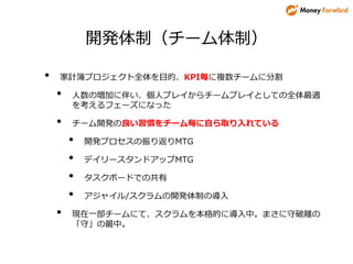 開発体制（チーム体制）
• 家計簿プロジェクト全体を目的、KPI毎に複数チームに分割
• 人数の増加に伴い、個人プレイからチームプレイとしての全体最適
を考えるフェーズになった
• チーム開発の良い習慣をチーム毎に自ら取り入れている
• 開発プロセスの振り返りMTG
• デイリースタンドアップMTG
• タスクボードでの共有
• アジャイル/スクラムの開発体制の導入
• 現在一部チームにて、スクラムを本格的に導入中。まさに守破離の
「守」の最中。
 