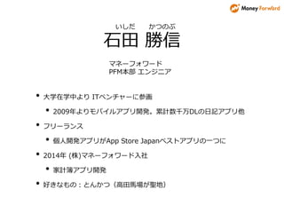 • 大学在学中より ITベンチャーに参画
• 2009年よりモバイルアプリ開発。累計数千万DLの日記アプリ他
• フリーランス
• 個人開発アプリがApp Store Japanベストアプリの一つに
• 2014年 (株)マネーフォワード入社
• 家計簿アプリ開発
• 好きなもの：とんかつ（高田馬場が聖地）
いしだ かつのぶ
石田 勝信
マネーフォワード
PFM本部 エンジニア
 