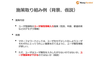 施策取り組み例（背景、仮説）
• 施策内容
• ユーザ登録時のユーザ属性情報入力施策（性別、年齢、都道府県
などのデモグラ情報）
• 背景
• マネーフォワードとしては、ユーザをセグメント化しよりユーザ
それぞれにとってうれしい施策を打てるように、ユーザ属性情報
が欲しい。
• ただ、ユーザはユーザ属性を入力したがらないのではないか。ユ
ーザ登録率が下がるのではないか（仮説）
 