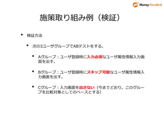 施策取り組み例（検証）
• 検証方法
• 次の3ユーザグループでABテストをする。
• Aグループ：ユーザ登録時に入力必須なユーザ属性情報入力画
面を出す。
• Bグループ：ユーザ登録時にスキップ可能なユーザ属性情報入
力画面を出す。
• Cグループ：入力画面を出さない（今までどおり。このグルー
プを比較対象としてのベースとする）
 