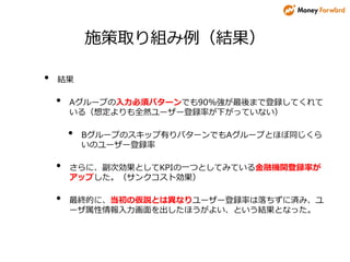 施策取り組み例（結果）
• 結果
• Aグループの入力必須パターンでも90%強が最後まで登録してくれて
いる（想定よりも全然ユーザー登録率が下がっていない）
• Bグループのスキップ有りパターンでもAグループとほぼ同じくら
いのユーザー登録率
• さらに、副次効果としてKPIの一つとしてみている金融機関登録率が
アップした。（サンクコスト効果）
• 最終的に、当初の仮説とは異なりユーザー登録率は落ちずに済み、ユ
ーザ属性情報入力画面を出したほうがよい、という結果となった。
 