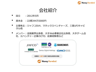 会社紹介
• 設立 ：2012年5月
• 資本金 ：22億344万5000円
• 主要株主：ジャフコSV4、マネックスベンチャーズ、三菱UFJキャピ
タル他
• メンバー：金融業界出身者、大手Web事業会社出身者、大手ゲーム会
社、元ベンチャー企業のCTO、起業経験者など
 