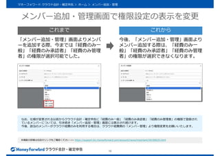 メンバー追加・管理画面で権限設定の表示を変更
16
マネーフォワード クラウド会計・確定申告 ＞ ホーム ＞ メンバー追加・管理
本機能の詳細は右記のリンクをご確認ください >> https://support.biz.moneyforward.com/account/news/important/20190625.html
「メンバー追加・管理」画面よりメンバ
ーを追加する際、今までは「経費のみ一
般」「経費のみ承認者」「経費のみ管理
者」の権限が選択可能でした。
今後、「メンバー追加・管理」画面より
メンバー追加する際は、「経費のみ一
般」「経費のみ承認者」「経費のみ管理
者」の権限が選択できなくなります。
これまで これから
なお、仕様が変更される以前からクラウド会計・確定申告に「経費のみ一般」「経費のみ承認者」「経費のみ管理者」の権限で登録され
ているメンバーについては、引き続き「メンバー追加・管理」画面には表示され続けます。
今後、該当のメンバーがクラウド経費のみを利用する場合は、クラウド経費側の「メンバー管理」より権限変更をお願いいたします。
 