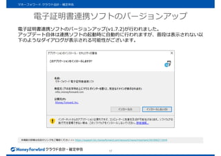 電子証明書連携ソフトのバージョンアップ
17
電子証明書連携ソフトのバージョンアップ(v1.7.2)が行われました。
アップデート自体は連携ソフトの起動時に自動的に行われますが、普段は表示されない以
下のようなダイアログが表示される可能性がございます。
本機能の詳細は右記のリンクをご確認ください >> https://support.biz.moneyforward.com/account/news/important/20190627.htmll
マネーフォワード クラウド会計・確定申告
 