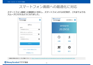 スマートフォン画面への最適化に対応
19
マネーフォワード クラウド勤怠
スマートフォン画面への最適化に対応し、スマートフォンからの打刻が、これまでよりも
スムーズに行えるようになりました。
本機能の詳細は右記のリンクをご確認ください >> https://support.biz.moneyforward.com/attendance/news/new-feature/smartphone01.html
 