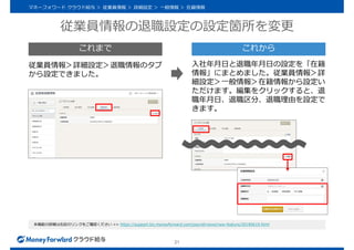従業員情報の退職設定の設定箇所を変更
21
マネーフォワード クラウド給与 ＞ 従業員情報 ＞ 詳細設定 ＞ 一般情報 ＞ 在籍情報
本機能の詳細は右記のリンクをご確認ください >> https://support.biz.moneyforward.com/payroll/news/new-feature/20190619.html
従業員情報＞詳細設定＞退職情報のタブ
から設定できました。
入社年月日と退職年月日の設定を「在籍
情報」にまとめました。従業員情報＞詳
細設定＞一般情報＞在籍情報から設定い
ただけます。編集をクリックすると、退
職年月日、退職区分、退職理由を設定で
きます。
これまで これから
 
