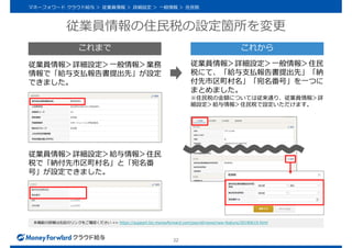 従業員情報の住民税の設定箇所を変更
22
本機能の詳細は右記のリンクをご確認ください >> https://support.biz.moneyforward.com/payroll/news/new-feature/20190619.html
従業員情報＞詳細設定＞給与情報＞住民
税で「納付先市区町村名」と「宛名番
号」が設定できました。
マネーフォワード クラウド給与 ＞ 従業員情報 ＞ 詳細設定 ＞ 一般情報 ＞ 住民税
従業員情報＞詳細設定＞一般情報＞業務
情報で「給与支払報告書提出先」が設定
できました。
従業員情報＞詳細設定＞一般情報＞住民
税にて、「給与支払報告書提出先」「納
付先市区町村名」「宛名番号」を一つに
まとめました。
※住民税の金額については従来通り、従業員情報＞詳
細設定＞給与情報＞住民税で設定いただけます。
これまで これから
 