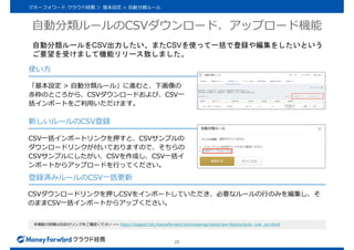 自動分類ルールのCSVダウンロード、アップロード機能
25
マネーフォワード クラウド経費 ＞ 基本設定 > 自動分類ルール
本機能の詳細は右記のリンクをご確認ください >> https://support.biz.moneyforward.com/expense/news/new-feature/auto_rule_csv.htmll
「基本設定 > 自動分類ルール」に進むと、下画像の
赤枠のところから、CSVダウンロードおよび、CSV一
括インポートをご利用いただけます。
CSV一括インポートリンクを押すと、CSVサンプルの
ダウンロードリンクが付いておりますので、そちらの
CSVサンプルにしたがい、CSVを作成し、CSV一括イ
ンポートからアップロードを行ってください。
CSVダウンロードリンクを押しCSVをインポートしていただき、必要なルールの行のみを編集し、そ
のままCSV一括インポートからアップください。
使い方
新しいルールのCSV登録
登録済みルールのCSV一括更新
自動分類ルールをCSV出力したい、またCSVを使って一括で登録や編集をしたいという
ご要望を受けまして機能リリース致しました。
 