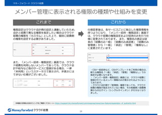 メンバー管理に表示される権限の種類や仕組みを変更
26
マネーフォワード クラウド経費
本機能の詳細は右記のリンクをご確認ください >> https://support.biz.moneyforward.com/expense/news/new-feature/separation_of_authority.html
権限設定はクラウド会計側の設定と連動していたため、
会計と経費で異なる権限を指定したい場合はクラウド
経費の権限を「カスタム」とした上で、個別に経費側
の権限を設定する必要がありました。
仕様変更後は、各サービスごとに独立した権限情報を
持つようになり、「メンバー招待・権限設定」画面で
は、クラウド経費の権限設定および招待のみを行う仕
様に変更されております。 また、権限名の表記は従
来の「経費のみ一般」「経費のみ承認者」「経費のみ
管理者」から「一般」「承認」「管理」「権限なし」
に変更されています。
また、「メンバー招待・権限設定」画面では、クラウ
ド経費を利用しないメンバーであっても、クラウド会
計や給与など他のサービスに登録がある場合、一律
「未利用」というステータスで表示され、非表示には
できない仕様がございました。
・CSV一括招待など、CSVテンプレートをご利用の場合は、
新たな権限名「一般」「承認」「管理」「権限なし」での
指定が必要になります。
・「メンバー招待・権限設定」画面には、クラウド経費に
登録されているメンバー情報のみが表示されるようになっ
ております。
・クラウド会計側で「管理者」権限であっても、クラウド
経費の権限が指定されていない場合、その他業務＞経費精
算からのログイン（シングルサインオン）が行えなくなり
ました。
これまで これから
 