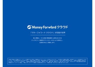 「マネーフォワード クラウド」が目指す世界
個人事業主、中小企業の事業運営に必要なあらゆる
バックオフィス業務をテクノロジーの力により効率化し、
生産性の向上に貢献します。
本資料に記載された情報はマネーフォワードが信頼できると判断した情報源を元にマネーフォワードが作成したものですが、 その内容および情報の正確性、完全性等について、何ら保証を行っておら
ず、また、いかなる責任を持つものではありません。 本資料に記載された内容は、資料作成時点において作成されたものであり、予告なく変更する場合があります。 本資料はお客様限りで配布する
ものであり、マネーフォワードの許可なく、 本資料をお客様以外の第三者に提示し、閲覧させ、また、複製、配布、譲渡することは堅く禁じられています。 本文およびデータ等の著作権を含む知的
所有権はマネーフォワードに帰属し、 事前にマネーフォワードの書面による承諾を得ることなく、本資料に修正・加工することは堅く禁じられています。
 