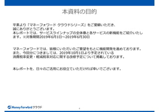 4
本資料の目的
平素より「マネーフォワード クラウドシリーズ」をご愛顧いただき、
誠にありがとうございます。
本レポートでは、サービスラインナップの全体像と各サービスの新機能をご紹介いたし
ます。※対象期間2019年6月1日～2019年6月30日
マネーフォワードでは、皆様にいただいたご要望をもとに機能開発を進めております。
また、今回分につきましては、2019年10月1日より予定されている
消費税率変更・軽減税率対応に関する改修予定について掲載しております。
本レポートを、日々のご活用にお役立ていただければ幸いでございます。
 