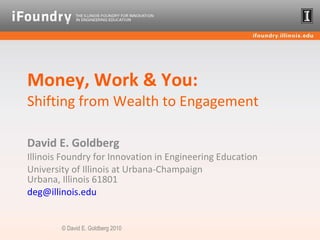 Money, Work & You: Shifting from Wealth to Engagement David E. Goldberg Illinois Foundry for Innovation in Engineering Education University of Illinois at Urbana-Champaign Urbana, Illinois 61801 [email_address]   © David E. Goldberg 2010 