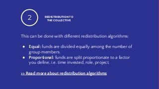 This can be done with different redistribution algorithms:
● Equal: funds are divided equally among the number of
group members.
● Proportional: funds are split proportionate to a factor
you define, i.e. time invested, role, project.
>> Read more about redistribution algorithms
REDISTRIBUTION TO
THE COLLECTIVE2
 