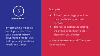 By combining models 1
and 2 you can create
your custom money
governance model that
suits your organizations
needs and values.
MIX & MATCH!
3
Examples:
● A fixed percentage goes into
the contributors personal
account
● The rest is distributed among
the group according to the
algorithm you choose
or the other way around! There are
many options.
 