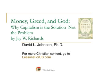 Money, Greed, and God:
Why Capitalism is the Solution Not
the Problem
by Jay W. Richards
      David L. Johnson, Ph.D.

      For more Christian content, go to
      LessonsForUS.com


                    Video Book Report
 