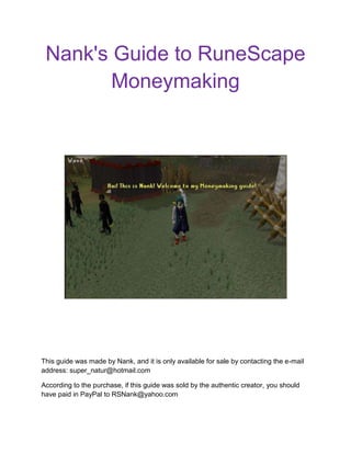 Nank's Guide to RuneScape Moneymaking centercenter  This guide was made by Nank, and it is only available for sale by contacting the e-mail address: super_natur@hotmail.com According to the purchase, if this guide was sold by the authentic creator, you should have paid in PayPal to RSNank@yahoo.com Introduction Hey. I'm Nank. I've been playing RuneScape since 2004, and recently made a new main last year. Since I began playing, I developed my moneymaking skills, making loads of money in many characters. Unfortunately, many of my characters were banned, and others were hacked. So, last year, I created a new main, and started everything from the beginning. I usually only make money when I need to, and with my techniques, I can have anything I want. For example, on the first week of playing, I needed 7M to train fletching. I made it in 2 days, of simply playing! So, I'm here to show you some of my moneymaking methods. Note: The first methods should be use to make money for the fourth one. 18669005343525 The Methods 1 - Rune/Pure Essence Essence mining is a good way to start out making some mills. You can start by mining in Varrock, or even better, if you can enter the Magic Guild, you can mine in Yanille. centercenterThe only thing you need for this is 1 mining, and the quest Rune Mysteries done. From 1 to 30 mining, you will always get Rune Essence, that currently sells for around 65 gp. From 30 mining up, you will always get Pure Essence, that sells for around 165 gp. By mining pure essence, you'll be making around 150-200K profit per hour. Not bad for beginners! I will now show you the two best paths you have to mine essence. From Varrock: This path is the best one for people who don't have access to the Magic Guild. Estimated 150K per hour here. From Yanille:  This path is the best one if you have access to the Magic Guild. Estimated 200K per hour. IMPORTANT If you want to maximize your profit, use the Essence for RuneCrafting. RuneCrafting will be explained in a detailed way further in this guide. 2 - Green Dragons Notice It is good that you have at least 60 strength or range to use this method. Also, it is important to have a high defence, of at least 50, and a good equipment. Also, be careful while using this method, as you may die by a Revenant attack or by not controlling what you eat. Okay, so Green Dragons comes now! I'm not a big fan of this method, but I've made a couple of mils with it. Start by choosing a good melee or range equipment. Don't take something very expensive, because you can die. Remember to always take this magical item: the anti-dragon shield  This shield protects you from the dragon's fire, and keeps you safe from the 30's they hit with it. If you're ranging, use a crossbow. The most efficient way to kill dragons is by buying some Games Necklaces, teleporting to Clan Wars, walk to the dragon spot, kill, fill inventory, teleport to Wilderness Volcano, bank, and teleport to Clan Wars again. When killing green dragons, make sure you pick up the Dragon Bones and the Dragon Hides. Also, pick up the Clue Scrolls, because they're level 3. You'll need food to do this, anything from Tuna upwards is good. Make sure you bring like 12 pieces of food or so, and eat them all in the end, so you can fill your inventory. Here's the path to Green Dragons: By using this, you'll be making average 300K per hour. Not bad, and not so hard requirements too! But the next Green Dragon method is even better. There is a better spot for killing Green Dragons, it is in the Chaos Tunnels. You get to it by teleporting to Wilderness Volcano, and following this path: Enter on the tunnels, and you'll be in a room with cave bugs and portals You should use the northern portal to get to the dragons: Now, you get to a room with Baby Black Dragons and Green Dragons. Kill only the Green Drags, but if Baby Black Dragons annoy you, kill them, and use protect from melee if necessary. With this method, you'll make 400K, tops 500K per hour. It's a very good method, in my opinion. 3 - Metal Dragons This is a method that really depends on your luck about drops. In one day, I've gotten 2 Dragon Platelegs and 2 Dragon Plateskirts, that was my record. Expect to get at least one Dragon drop from this per day. Also, if you're lucky enough to get a Draconic Visage drop, you'll get around 20M right away!  Let's get straight to the method now! Okay. So equip some range gear, or mage gear, and go kill metal drags! It's advisable to have at least 70 Range or Magic. Again, you'll need this magical item, the Anti-dragon shield  For Range, you should take your regular range gear, using a rune crossbow and an Ava's Accumulator. If you have access to them, use Broad Bolts. If not, use regular adamant or mithril bolts. For Mage, you'll want to use Fire bolt while wearing Chaos Gauntlets. This way, you'll hit 15 with those! And they're cheap spells! You need the Family Crest quest to get Chaos Gauntlets. One way or another, you'll be using the same type of inventory. This one: (If you're maging, swap some antifires for the runes) Now, to get to the dragons! Teleport to Karamja using a Glory, and follow this path: Once in the spot, pay the guy and enter the dungeon: Once inside the dungeon, follow this path to metal drags: IMPORTANT When you are reaching the Black Demons area, drink an Antifire potion! Now, the trick is this, you can't get close to the dragons. You have to be over 2 blocks away from them. Mage them or range them from there. Also, make sure you're using your antifires fine. If you're successfully using them, you should get this message: Sometimes, you'll need to drink another potion. It is advisable you do it when this message comes up: And that's Metal Dragons for you! There isn't a per hour profit you'll make on this one, but you can make from 400k to 20M a day! Really depends on luck. 4 - RuneCrafting 4.1 - Introduction Alright, so this is probably going to be the most detailed part in this guide. RuneCrafting is my favorite skill. I've been training it on and off pretty much since I created my new main. It's gotten me one of the best profits this game has to offer. So, I hope you enjoy this part of the guide. 4.2 - The Training Ok, so as RuneCrafting is my 
master
 skill (Not 99 on it, though), I want to teach you how to train it right. First off, you should get your pouches. You can get them by killing monsters in the abyss, or by using the Fairy Ring code ALR to get to a secret abyssal area, where you can kill the abyss guys and get pouches. This second area is better, as it isn't multi combat area, and the other one is. Ok, so we start by crafting airs. You'll need to craft those until you get 14 RuneCrafting. The method is pretty simple. Get 450 Rune Essence, and craft them. You'll get 14 RuneCrafting. Use this path to craft airs: Just keep going from the bank to the altar to craft your runes, until you finish. IMPORTANT Learn how to use your pouches. They are very useful. I'll explain a good technique further in this guide. Now, from 14 to 44, we should craft fire runes. Get some Rings of Duelling: Teleport to Castle Wars: Get your essence from bank, and teleport to Duel Arena: Follow this path to Fire Altar: Craft your Runes: Go back to Castle Wars and repeat. You'll need around 7.7K Rune Essence to get to 44 RuneCrafting.  4.3 - The Money Now, at 44 RuneCrafting, the good money comes... With the new RuneCrafting update, sometimes you'll get double nats BEFORE 91 RuneCrafting! So just do 44-99 in nats! You'll make a lot! Here's the best method for nats. You'll need 57 summoning for it. But it's worth getting. Don't use the other methods, like the abyss, because they are much slower. IMPORTANT If your pouches degraded, you'll need to fix them at the abyss, by talking to the mage in the center, and ask him to repair them. It is advisable you keep some Amulets of Glory in the Bank so that you can teleport to Edgeville and go to the abyss when your pouches break. Usually, when I RC, I buy like 25 Glories. It is also advisable that you have the Heroes' Quest done, so that you can charge your glories. So, begin by buying Spirit Graahk Pouches. They last for about 45 Minutes, they are expensive, but don't worry, you'll make loads of money from this. You should also buy Rings of Duelling, because CW is going to be your main source of banking. So get your ass in CW! Summon your Graahk: Set up your Graahk, so you can Left-Click call him. This is a great method to not mix your Graahk with the others when you bank. First, right click the Summoning Symbol, and click Left-Click option: Then, select Call follower, and click Confirm. You're now set up. Let's craft now. Begin by loading your inventory with essence. Use your best pouches until 75 RuneCrafting, and then start only using the medium, the large and the giant pouch. This will get your trips quicker, and more nats per hour crafted: Position your pouches on the 6th line in the inventory. This is good, because when you right click your pouch, you'll get to empty straight away. It's faster to unload your pouches with this. Start by clicking on your Graahk, and clicking Teleport: You'll be in Karamja. Follow this path to the Nature altar: Craft your Essence, unload your pouches, and craft again: Teleport back to CW: Go bank. To not mix your Graahk with the others, click on the bank chest, then click on the Summoning Symbol, so it calls your familiar, then click on the bank again. This will make your Graahk appear behind you, and make teleporting much easier. From 44-91, you'll get 600-800K with this method per hour, because of the new update. 91-99, BIG, BIG MONEY! You'll make over 1M per hour with this method! USEFUL TECHNIQUE Fill your bank while holding your pouches in the inventory. This way, when you click the 
Bank All
 button, you'll bank your essence faster! Credits So, we've reached the end! Four methods, the fourth is the best one! You should use the first three to get money for the fourth one! I hope you enjoyed my guide, have fun making your mills! 