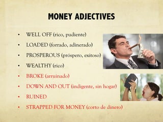 MONEY ADJECTIVES
• WELL OFF (rico, pudiente)
• LOADED (forrado, adinerado)
• PROSPEROUS (próspero, exitoso)
• WEALTHY (rico)
• BROKE (arruinado)
• DOWN AND OUT (indigente, sin hogar)
• RUINED
• STRAPPED FOR MONEY (corto de dinero)
 