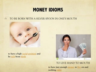 MONEY IDIOMS
TO BE BORN WITH A SILVER SPOON IN ONE’S MOUTH
TO LIVE HAND TO MOUTH
to have just enough money to live on and
nothing extra
to have a high social position and
be rich from birth
 