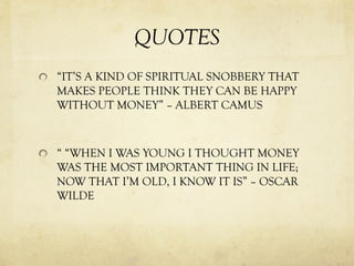 QUOTES
“IT’S A KIND OF SPIRITUAL SNOBBERY THAT
MAKES PEOPLE THINK THEY CAN BE HAPPY
WITHOUT MONEY” – ALBERT CAMUS
“ “WHEN I WAS YOUNG I THOUGHT MONEY
WAS THE MOST IMPORTANT THING IN LIFE;
NOW THAT I’M OLD, I KNOW IT IS” – OSCAR
WILDE
 