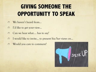 GIVING SOMEONE THE
OPPORTUNITY TO SPEAK
We haven’t heard from…
I’d like to get your view…
Can we hear what…. has to say?
I would like to invite… to present his/her views on…
Would you care to comment?
 