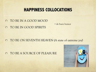 HAPPINESS COLLOCATIONS
TO BE IN A GOOD MOOD
TO BE IN GOOD SPIRITS
TO BE ON SEVENTH HEAVEN (A state of extreme joy)
TO BE A SOURCE OF PLEASURE
= de buen humor
 