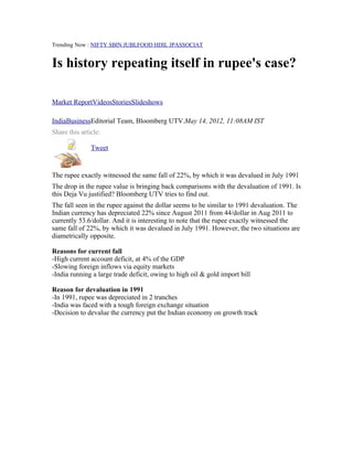 Trending Now : NIFTY SBIN JUBLFOOD HDIL JPASSOCIAT


Is history repeating itself in rupee's case?

Market ReportVideosStoriesSlideshows

IndiaBusinessEditorial Team, Bloomberg UTV.May 14, 2012, 11:08AM IST
Share this article:

      Object 1   Tweet


The rupee exactly witnessed the same fall of 22%, by which it was devalued in July 1991
The drop in the rupee value is bringing back comparisons with the devaluation of 1991. Is
this Deja Vu justified? Bloomberg UTV tries to find out.
The fall seen in the rupee against the dollar seems to be similar to 1991 devaluation. The
Indian currency has depreciated 22% since August 2011 from 44/dollar in Aug 2011 to
currently 53.6/dollar. And it is interesting to note that the rupee exactly witnessed the
same fall of 22%, by which it was devalued in July 1991. However, the two situations are
diametrically opposite.

Reasons for current fall
-High current account deficit, at 4% of the GDP
-Slowing foreign inflows via equity markets
-India running a large trade deficit, owing to high oil & gold import bill

Reason for devaluation in 1991
-In 1991, rupee was depreciated in 2 tranches
-India was faced with a tough foreign exchange situation
-Decision to devalue the currency put the Indian economy on growth track
 