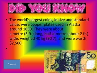• The world’s largest coins, in size and standard
  value, were copper plates used in Alaska
  around 1850. They were about
  a metre (3 ft.) long, half-a-metre (about 2 ft.)
  wide, weighed 40 kg (90 7), and were worth
  $2,500.
•
 