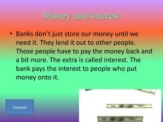 Money and interest
• Banks don’t just store our money until we
  need it. They lend it out to other people.
  Those people have to pay the money back and
  a bit more. The extra is called interest. The
  bank pays the interest to people who put
  money onto it.
 