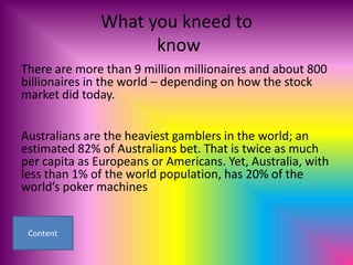 What you kneed to
                    know
There are more than 9 million millionaires and about 800
billionaires in the world – depending on how the stock
market did today.


Australians are the heaviest gamblers in the world; an
estimated 82% of Australians bet. That is twice as much
per capita as Europeans or Americans. Yet, Australia, with
less than 1% of the world population, has 20% of the
world’s poker machines
 