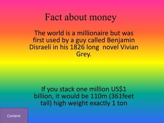 Fact about money
            The world is a millionaire but was
           first used by a guy called Benjamin
          Disraeli in his 1826 long novel Vivian
                            Grey.



              If you stack one million US$1
           billion, it would be 110m (361feet
              tall) high weight exactly 1 ton
Content
 