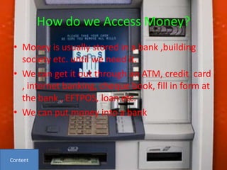 How do we Access Money?
 • Money is usually stored in a bank ,building
   society etc. until we need it.
 • We can get it out through an ATM, credit card
   , internet banking, cheque book, fill in form at
   the bank , EFTPOS, loan etc.
 • We can put money into a bank



Content
 