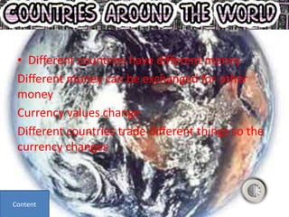 • Different countries have different money
 Different money can be exchanged for other
 money
 Currency values change
 Different countries trade different things so the
 currency changes



Content
 