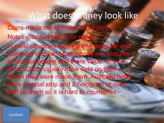 What does money look like
Coins-made out of metal at the mint
Notes-made of plastic or paper
In most countries notes are rectangular and
coins are circular. Most money has pictures
of famous people and there value of it on
them. Coins usually have date on them.
When they were made them. Australia notes
have a metal strip and a hologram or clear
part on them so it is hard to counterfeit
 