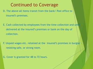 Continued to Coverage
D. The above all items transit from the bank/ Post office to
insured’s premises.
E. Cash collected by employees from the time collection and until
delivered at the insured’s premises or bank on the day of
collection.
F. Unpaid wages etc. retained at the insured’s premises in burglar -
resisting safe, or strong room.
G. Cover is granted for 48 to 72 hours.
 