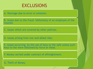 EXCLUSIONS
A. Shortage due to error or omission.
B. losses due to the fraud /dishonesty of an employee of the
insured.
C. losses which are covered by other policies.
D. losses arising from war and allied risks.
E. losses occurring by the use of keys to the safe unless such
keys to the were Obtained by force or theat.
F. Money carried under contract of affreightment.
G. Theft of Money.
 