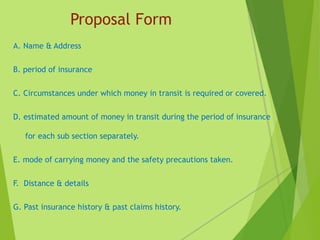 Proposal Form
A. Name & Address
B. period of insurance
C. Circumstances under which money in transit is required or covered.
D. estimated amount of money in transit during the period of insurance
for each sub section separately.
E. mode of carrying money and the safety precautions taken.
F. Distance & details
G. Past insurance history & past claims history.
 