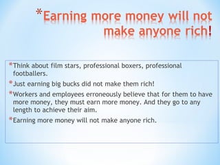 *Think about film stars, professional boxers, professional
footballers.
*Just earning big bucks did not make them rich!
*Workers and employees erroneously believe that for them to have
more money, they must earn more money. And they go to any
length to achieve their aim.
*Earning more money will not make anyone rich.
 