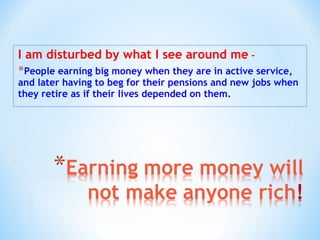I am disturbed by what I see around me –
*People earning big money when they are in active service,
and later having to beg for their pensions and new jobs when
they retire as if their lives depended on them.
 