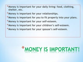 *Money is important for your daily living: food, clothing,
shelter, etc.
*Money is important for your relationships.
*Money is important for you to fit properly into your plans.
*Money is important for your self-esteem.
*Money is important for your children’s self-esteem.
*Money is important for your spouse’s self-esteem.
 