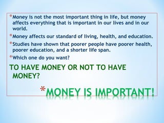 *Money is not the most important thing in life, but money
affects everything that is important in our lives and in our
world.
*Money affects our standard of living, health, and education.
*Studies have shown that poorer people have poorer health,
poorer education, and a shorter life span.
*Which one do you want?
TO HAVE MONEY OR NOT TO HAVE
MONEY?
 